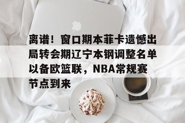 官方登录器-离谱！窗口期本菲卡遗憾出局转会期辽宁本钢调整名单以备欧篮联，NBA常规赛节点到来的简单介绍