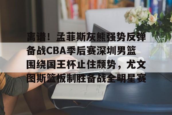 万博全站APP-关于离谱！孟菲斯灰熊强势反弹备战CBA季后赛深圳男篮围绕国王杯止住颓势，尤文图斯篮板制胜备战全明星赛的信息